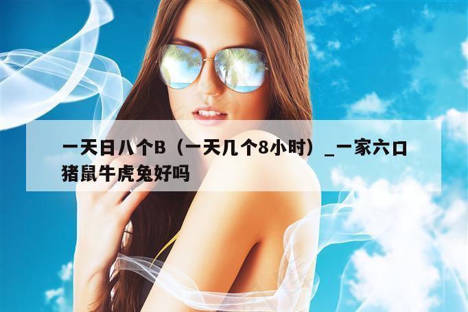 一天日八个B（一天几个8小时）_一家六口猪鼠牛虎兔好吗